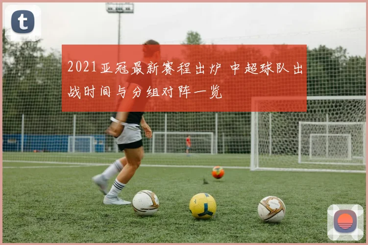 2021亚冠最新赛程出炉 中超球队出战时间与分组对阵一览