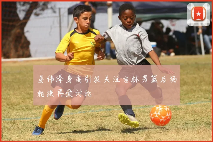 姜伟泽身高引发关注吉林男篮后场轮换再受讨论