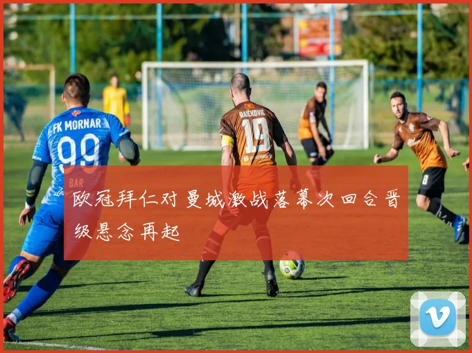 欧冠拜仁对曼城激战落幕次回合晋级悬念再起