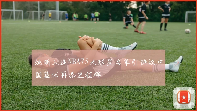 姚明入选NBA75大球星名单引热议中国篮坛再添里程碑