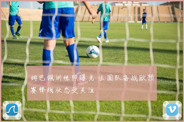 姆巴佩训练照曝光 法国队备战欧预赛锋线状态受关注