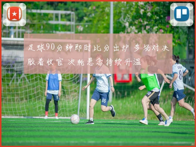 足球90分钟即时比分出炉 多场对决胶着收官 次轮悬念持续升温