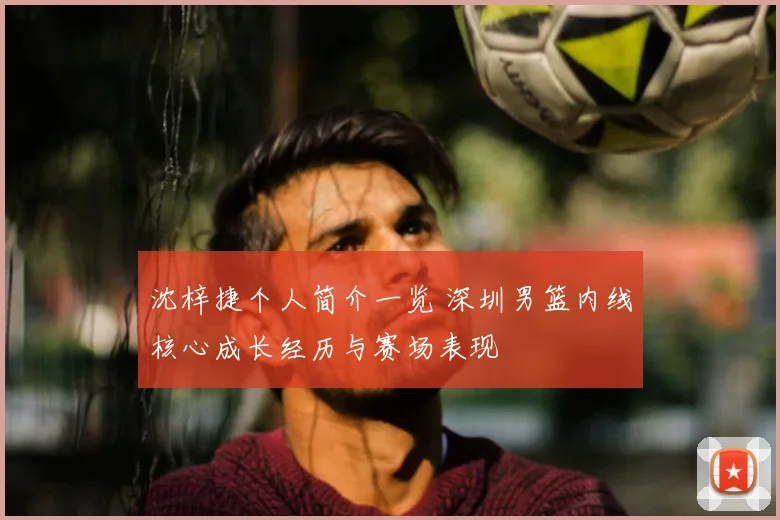 沈梓捷个人简介一览 深圳男篮内线核心成长经历与赛场表现
