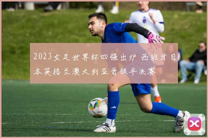 2023女足世界杯四强出炉 西班牙日本英格兰澳大利亚晋级半决赛
