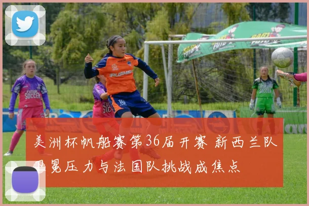 美洲杯帆船赛第36届开赛 新西兰队卫冕压力与法国队挑战成焦点