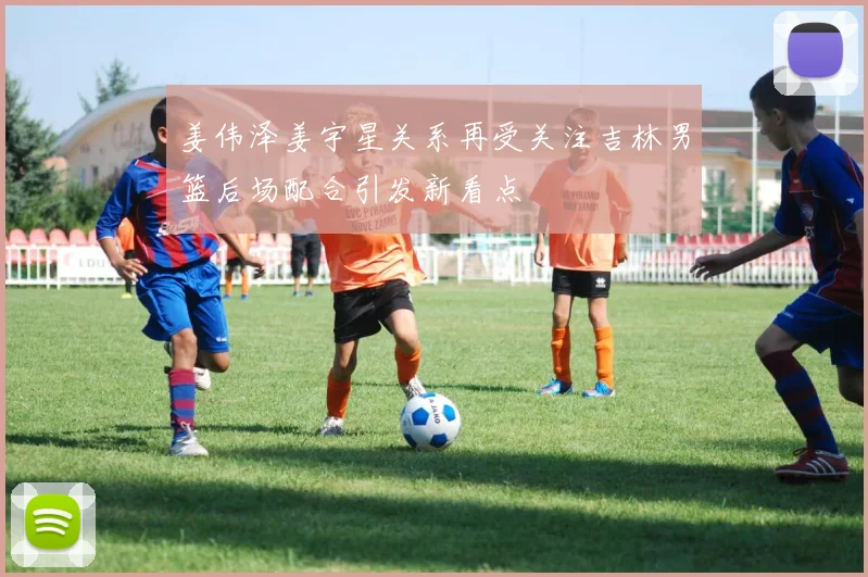 姜伟泽姜宇星关系再受关注吉林男篮后场配合引发新看点