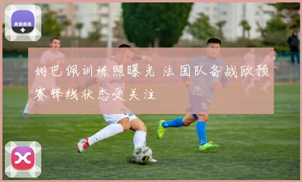 姆巴佩训练照曝光 法国队备战欧预赛锋线状态受关注