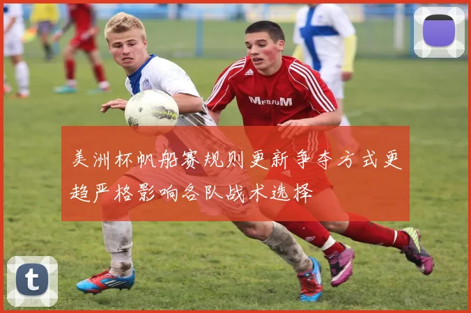 美洲杯帆船赛规则更新争夺方式更趋严格影响各队战术选择