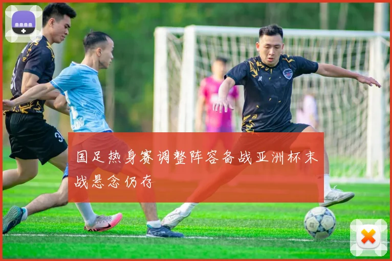 国足热身赛调整阵容备战亚洲杯末战悬念仍存