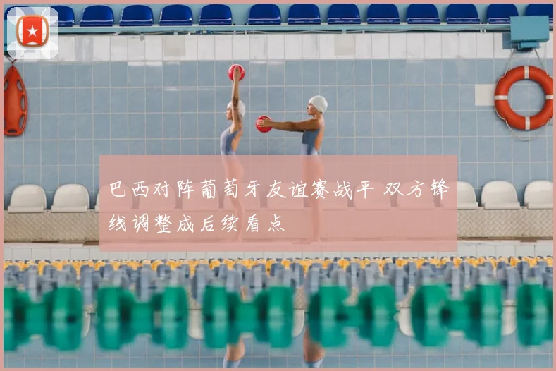 巴西对阵葡萄牙友谊赛战平 双方锋线调整成后续看点