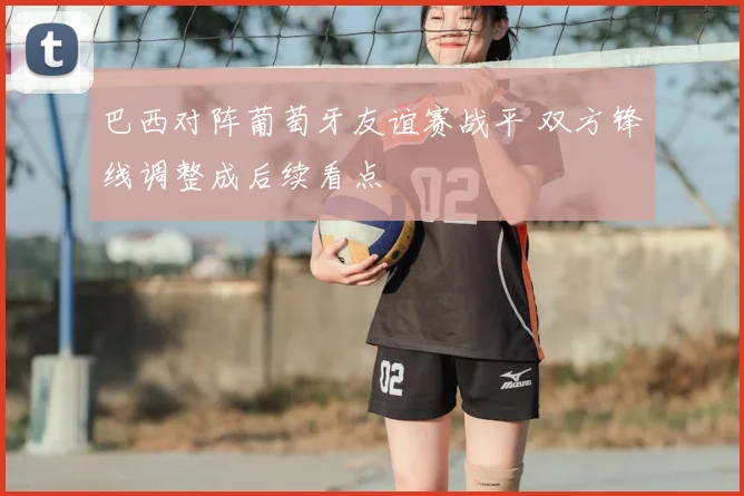 巴西对阵葡萄牙友谊赛战平 双方锋线调整成后续看点