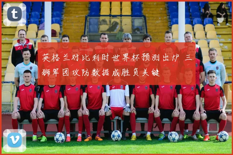 英格兰对比利时世界杯预测出炉 三狮军团攻防数据成胜负关键