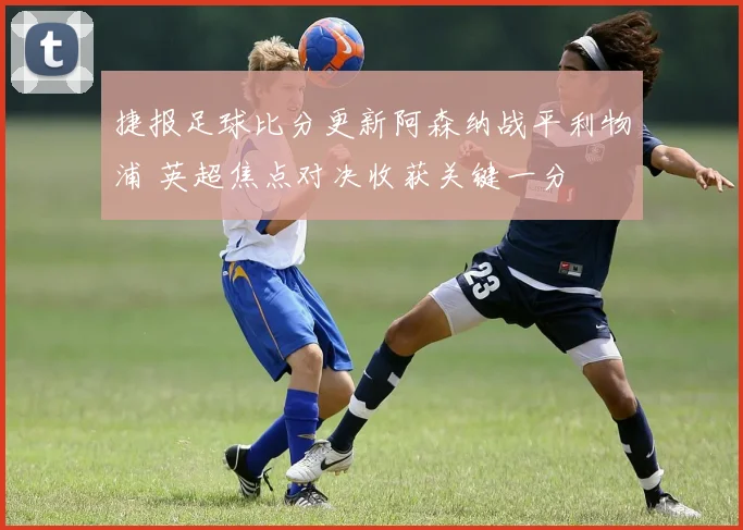 捷报足球比分更新阿森纳战平利物浦 英超焦点对决收获关键一分