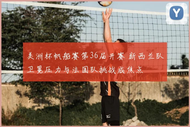 美洲杯帆船赛第36届开赛 新西兰队卫冕压力与法国队挑战成焦点