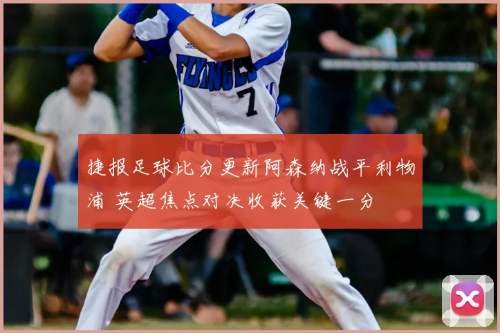 捷报足球比分更新阿森纳战平利物浦 英超焦点对决收获关键一分