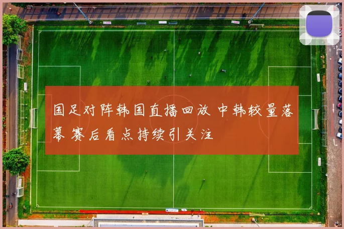 国足对阵韩国直播回放 中韩较量落幕 赛后看点持续引关注