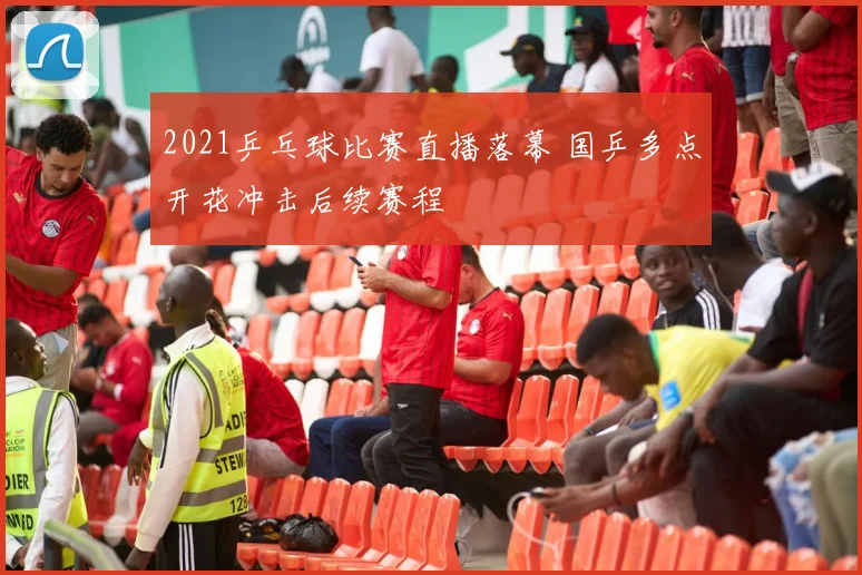 2021乒乓球比赛直播落幕 国乒多点开花冲击后续赛程