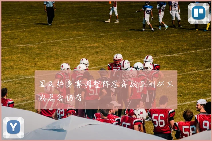 国足热身赛调整阵容备战亚洲杯末战悬念仍存