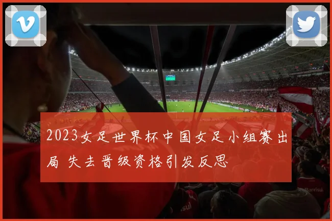 2023女足世界杯中国女足小组赛出局 失去晋级资格引发反思