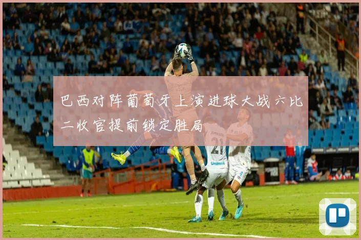 巴西对阵葡萄牙上演进球大战六比二收官提前锁定胜局