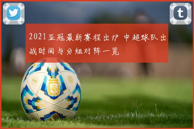 2021亚冠最新赛程出炉 中超球队出战时间与分组对阵一览