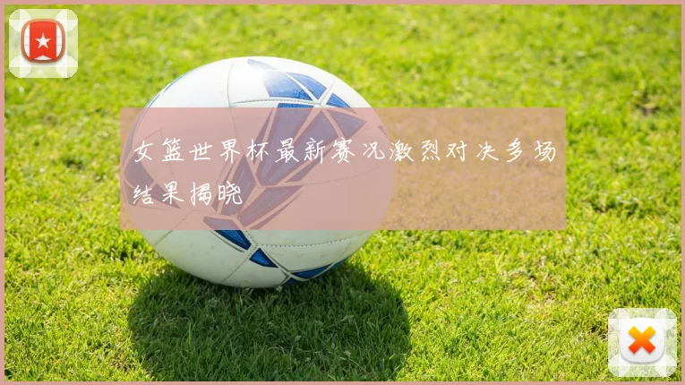 女篮世界杯最新赛况激烈对决多场结果揭晓