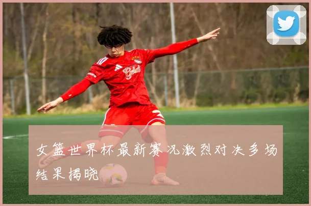 女篮世界杯最新赛况激烈对决多场结果揭晓